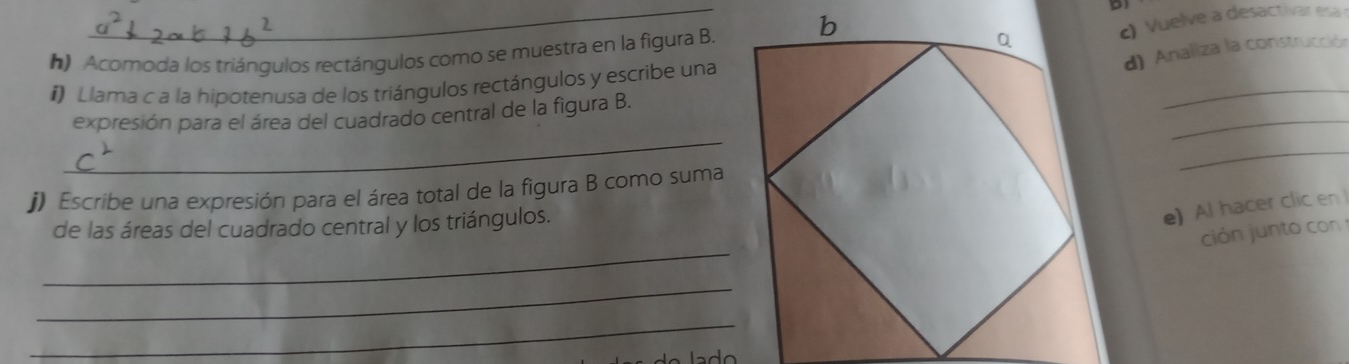 Acomoda los triángulos rectángulos como se muestra en la figura B. 
_ac) Vuelve a desactivar esa 
d) Analiza la construcción 
_ 
_ 
i) Llama c a la hipotenusa de los triángulos rectángulos y escribe una 
_ 
expresión para el área del cuadrado central de la figura B. 
_ 
j) Escribe una expresión para el área total de la figura B como suma 
de las áreas del cuadrado central y los triángulos. 
e) Al hacer clic en 
_ 
ción junto con 
_ 
_