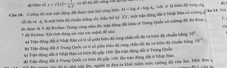 d) Hàm số y=f(x)= 1/9.3^x  có đồ thị đồi xứng với đô thị n
Câu 10. Cường độ một trận động đất được tính bởi công thức M=log A-log A_0 với A là biên độ rung chá d) s
tối đa và A_0 là một biên độ chuẩn (hằng số). Đầu thế kỷ XX, một trận động đất ở Nhật Bản có cường đ
Câu 14. Với
đo được là 9 độ Richter. Trong cùng năm đó, trận động đất khác ở Trung Quốc có cường độ đo được k T=
7 độ Richter. Xét tính đúng sai của các mệnh đề sau: cù
a) Trận động đất ở Nhật Bản có tỉ số giữa biên độ rung chấn tối đa và biên độ chuẩn bằng 10^9.
b) Trận động đất ở Trung Quốc có tỉ số giữa biên độ rung chấn tối đa và biên độ chuẩn bằng 10^(-7).
c) Trận động đất ở Nhật Bản có biên độ gấp 100 lần trận động đất ở Trung Quốc
d) Trận động đất ở Trung Quốc có biên độ gấp 100 lần trận động đất ở Nhật Bản.
n cho độ to nhỏ của âm, người ta đưa ra khái niệm mức cường độ của âm. Một đơn vị
đ ô L của ân