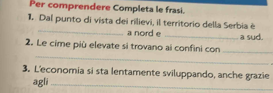 Per comprendere Completa le frasi. 
_ 
1. Dal punto di vista dei rilievi, il territorio della Serbia è 
a nord e_ 
a sud, 
_ 
2. Le cime più elevate si trovano ai confini con_ 
3. L’economia si sta lentamente sviluppando, anche grazie 
agli_