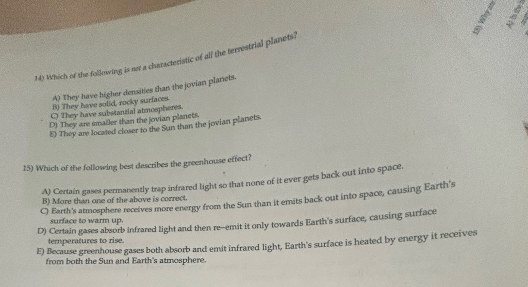 Which of the following is not a characteristic of all the terrestrial planets?
A) They have higher densities than the jovian planets.
B) They have solid, rocky surfaces.
C) They have substantial atmospheres.
D) They are smaller than the jovian planets.
E) They are located closer to the Sun than the jovian planets.
15) Which of the following best describes the greenhouse effect?
A) Certain gases permanently trap infrared light so that none of it ever gets back out into space
C) Earth's atmosphere receives more energy from the Sun than it emits back out into space, causing Earth's
B) More than one of the above is correct.
surface to warm up.
D) Certain gases absorb infrared light and then re--emit it only towards Earth's surface, causing surface
temperatures to rise.
E) Because greenhouse gases both absorb and emit infrared light, Earth's surface is heated by energy it receives
from both the Sun and Earth's atmosphere.