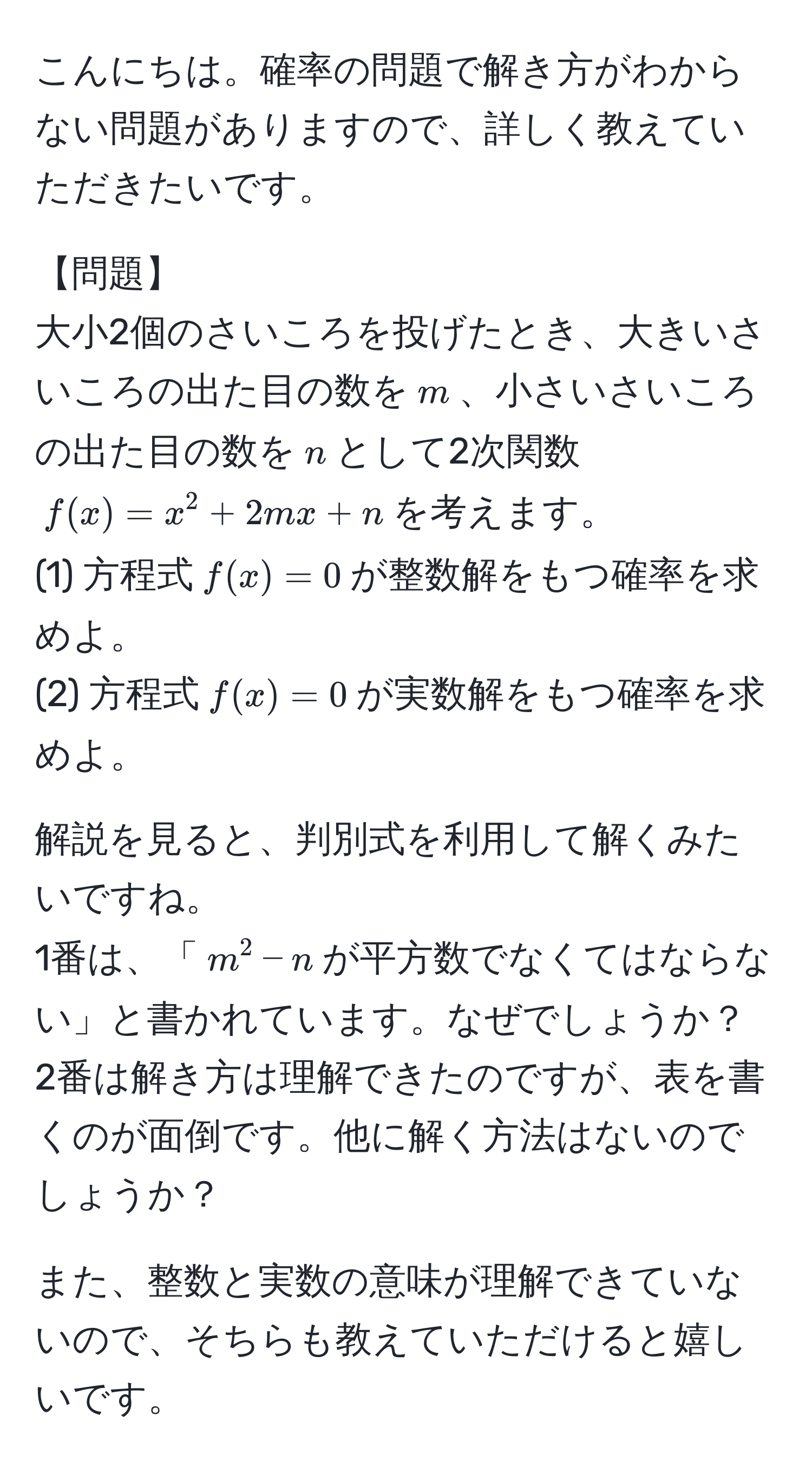 こんにちは。確率の問題で解き方がわからない問題がありますので、詳しく教えていただきたいです。  
  
【問題】  
大小2個のさいころを投げたとき、大きいさいころの出た目の数を$m$、小さいさいころの出た目の数を$n$として2次関数$f(x)=x^2+2mx+n$を考えます。  
(1) 方程式$f(x)=0$が整数解をもつ確率を求めよ。  
(2) 方程式$f(x)=0$が実数解をもつ確率を求めよ。  
  
解説を見ると、判別式を利用して解くみたいですね。  
1番は、「$m^2-n$が平方数でなくてはならない」と書かれています。なぜでしょうか？  
2番は解き方は理解できたのですが、表を書くのが面倒です。他に解く方法はないのでしょうか？  

また、整数と実数の意味が理解できていないので、そちらも教えていただけると嬉しいです。