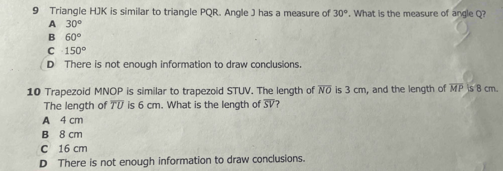 Triangle HJK is similar to triangle PQR. Angle J has a measure of 30°. What is the measure of angle Q?
A 30°
B 60°
C 150°
D There is not enough information to draw conclusions.
10 Trapezoid MNOP is similar to trapezoid STUV. The length of overline NO is 3 cm, and the length of overline MP is 8 cm.
The length of overline TU is 6 cm. What is the length of overline SV
A 4 cm
B 8 cm
C 16 cm
D There is not enough information to draw conclusions.