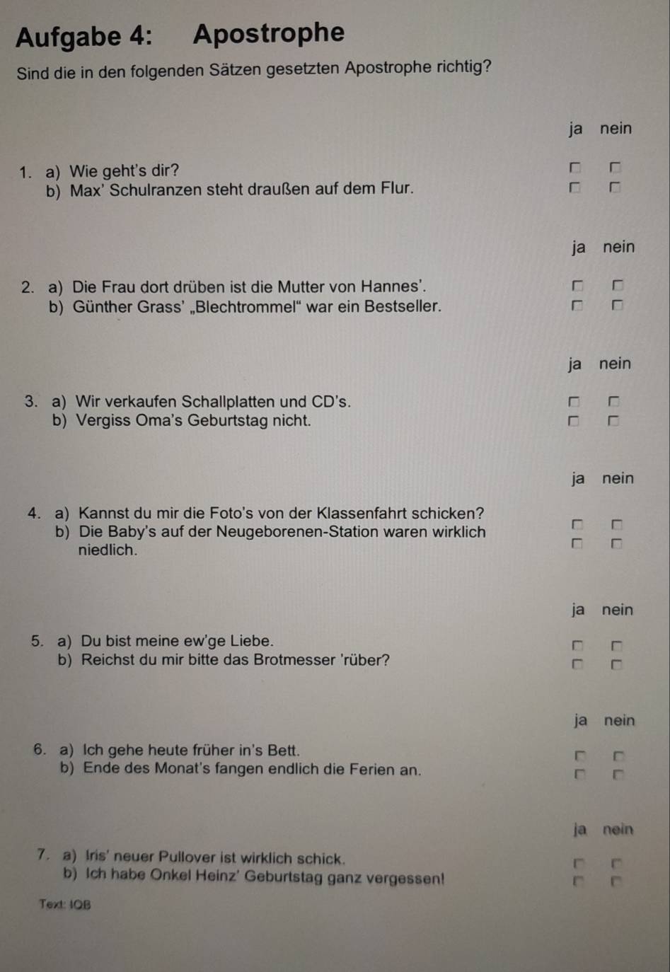 Aufgabe 4: Apostrophe
Sind die in den folgenden Sätzen gesetzten Apostrophe richtig?
ja nein
1. a) Wie geht's dir? □
b) Max' Schulranzen steht draußen auf dem Flur. □
ja nein
2. a) Die Frau dort drüben ist die Mutter von Hannes'.
b) Günther Grass’ „Blechtrommel“ war ein Bestseller. □ □
ja nein
3. a) Wir verkaufen Schallplatten und CD's. □ □
b) Vergiss Oma's Geburtstag nicht. D
ja nein
4. a) Kannst du mir die Foto's von der Klassenfahrt schicken?
b) Die Baby's auf der Neugeborenen-Station waren wirklich
□
niedlich.
D
ja nein
5. a) Du bist meine ew'ge Liebe.
b) Reichst du mir bitte das Brotmesser 'rüber?
□
ja nein
6. a) Ich gehe heute früher in's Bett.
b) Ende des Monat's fangen endlich die Ferien an.
ja nein
7. a) Iris' neuer Pullover ist wirklich schick.
b) Ich habe Onkel Heinz' Geburtstag ganz vergessen!
Text: IQB