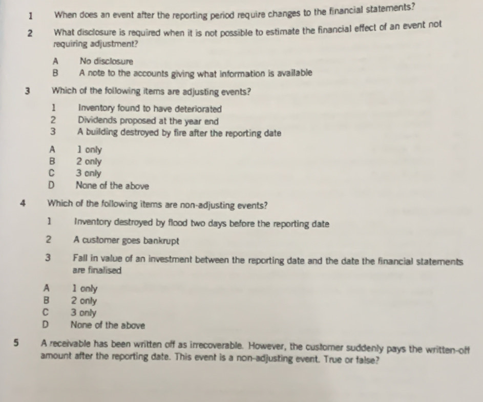 When does an event after the reporting period require changes to the financial statements?
2 What disclosure is required when it is not possible to estimate the financial effect of an event not
requiring adjustment?
A No disclosure
B A note to the accounts giving what information is available
3 Which of the following items are adjusting events?
1 Inventory found to have deteriorated
2 Dividends proposed at the year end
3 A building destroyed by fire after the reporting date
A 1 only
B 2 only
C 3 only
D None of the above
4 Which of the following items are non-adjusting events?
1 Inventory destroyed by flood two days before the reporting date
2 A customer goes bankrupt
3 Fall in value of an investment between the reporting date and the date the financial statements
are finalised
A 1 only
B 2 only
C 3 only
D None of the above
5 A receivable has been written off as irrecoverable. However, the customer suddenly pays the written-off
amount after the reporting date. This event is a non-adjusting event. True or false?