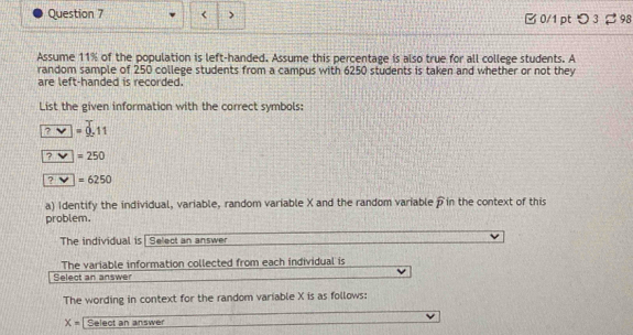 11% of the population is left-handed. Assume this percentage is also true for all college students. A 
random sample of 250 college students from a campus with 6250 students is taken and whether or not they 
are left-handed is recorded. 
List the given information with the correct symbols:
?vee =0.11

?□ =6250
a) Identify the individual, variable, random variable X and the random variable àin the context of this 
problem. 
The individual is| Select an answer 
The variable information collected from each individual is 
Select an answer 
The wording in context for the random variable X is as follows:
X= Select an answer