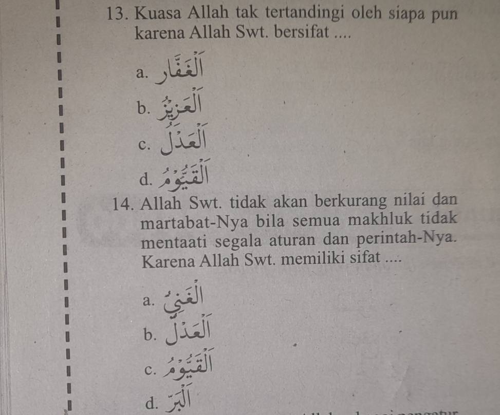 Kuasa Allah tak tertandingi oleh siapa pun
karena Allah Swt. bersifat ....
a.
b.
c.
d.
14. Allah Swt. tidak akan berkurang nilai dan
martabat-Nya bila semua makhluk tidak
mentaati segala aturan dan perintah-Nya.
Karena Allah Swt. memiliki sifat ....
a.
b.
c.
d.