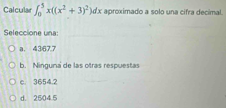 Calcular ∈t _0^(5x((x^2)+3)^2)dx aproximado a solo una cifra decimal.
Seleccione una:
a. 4367.7
b. Ninguna de las otras respuestas
c. 3654.2
d. 2504.5