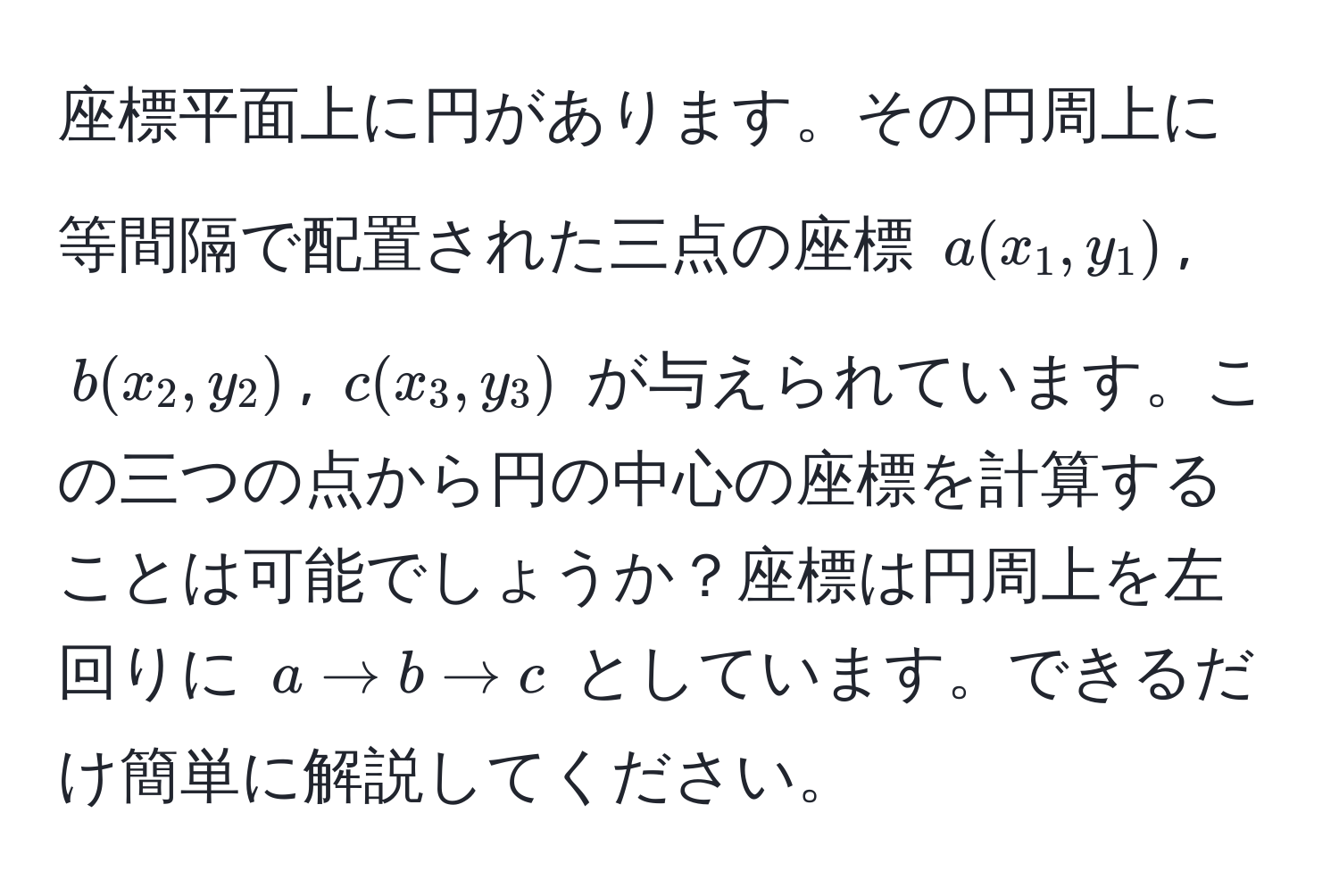 座標平面上に円があります。その円周上に等間隔で配置された三点の座標 (a(x_1,y_1)), (b(x_2,y_2)), (c(x_3,y_3)) が与えられています。この三つの点から円の中心の座標を計算することは可能でしょうか？座標は円周上を左回りに (a arrow b arrow c) としています。できるだけ簡単に解説してください。