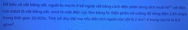 Để bảo vệ vật bằng sắt, người ta mạ Ni ở bề ngoài vật bằng cách điện phân dung dịch muối Ni^(2+) với điện 
cực catot là vật bằng sắt, anot là một điện cực làm bằng Ni. Điện phân với cường độ dòng điện 1,93 ampe 
trong thời gian 20.000s. Tính bề dày lớp mạ nếu diện tích ngoài của vật là 2dm^2; tỉ trọng của Ni là 8,9
g/cm^3.