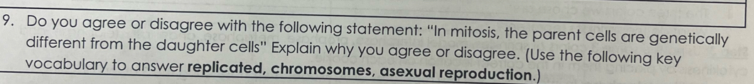 Do you agree or disagree with the following statement: “In mitosis, the parent cells are genetically 
different from the daughter cells' Explain why you agree or disagree. (Use the following key 
vocabulary to answer replicated, chromosomes, asexual reproduction.)