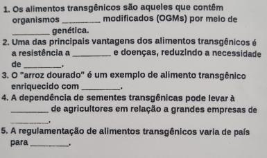 Os alimentos transgênicos são aqueles que contêm 
organismos_ modificados (OGMs) por meio de 
_genética. 
2. Uma das principais vantagens dos alimentos transgênicos é 
a resistência a _e doenças, reduzindo a necessidade 
de _' 
3. O "arroz dourado" é um exemplo de alimento transgênico 
enriquecido com_ 
4. A dependência de sementes transgênicas pode levar à 
_de agricultores em relação a grandes empresas de 
_. 
5. A regulamentação de alimentos transgênicos varia de país 
para_