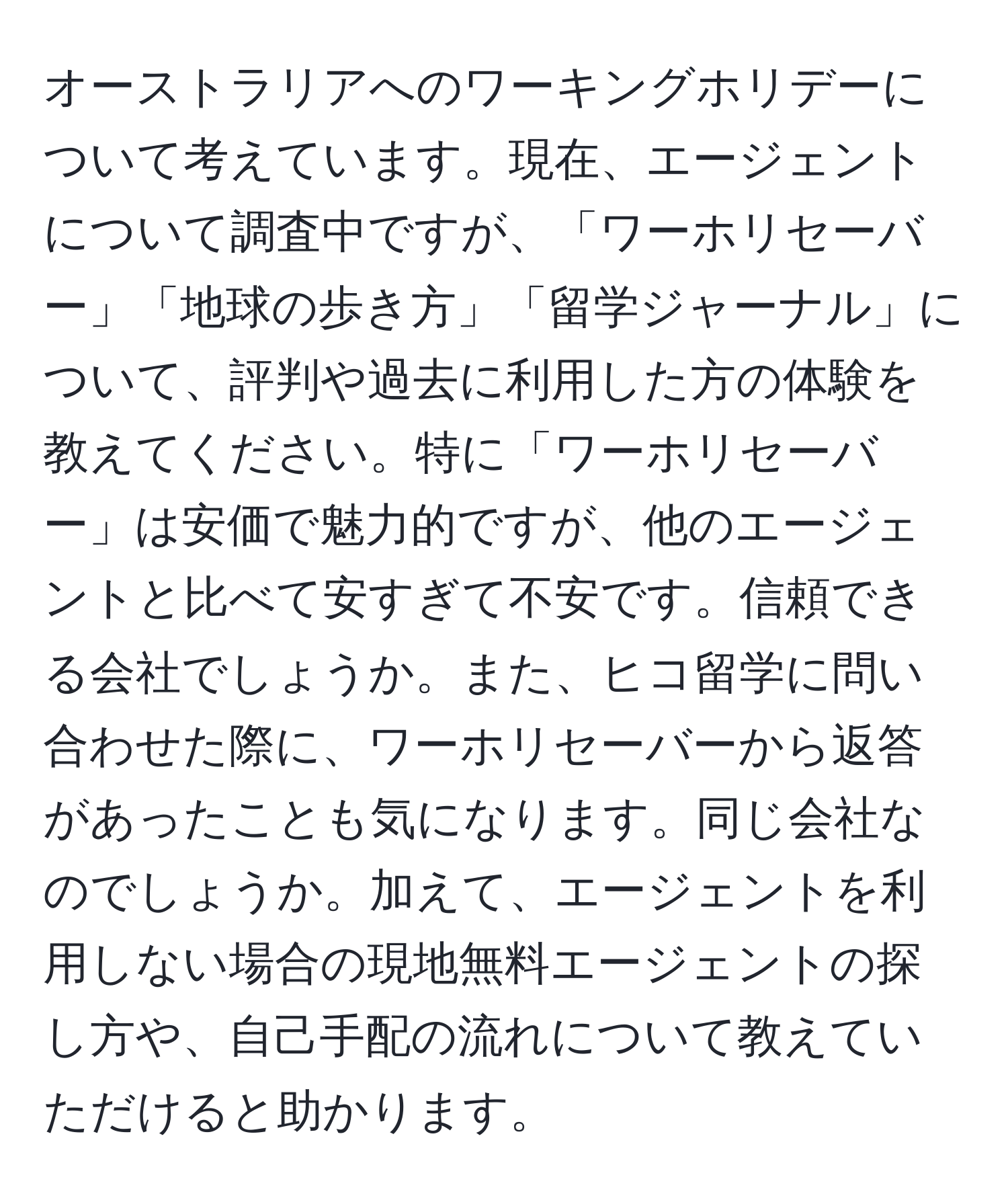 オーストラリアへのワーキングホリデーについて考えています。現在、エージェントについて調査中ですが、「ワーホリセーバー」「地球の歩き方」「留学ジャーナル」について、評判や過去に利用した方の体験を教えてください。特に「ワーホリセーバー」は安価で魅力的ですが、他のエージェントと比べて安すぎて不安です。信頼できる会社でしょうか。また、ヒコ留学に問い合わせた際に、ワーホリセーバーから返答があったことも気になります。同じ会社なのでしょうか。加えて、エージェントを利用しない場合の現地無料エージェントの探し方や、自己手配の流れについて教えていただけると助かります。