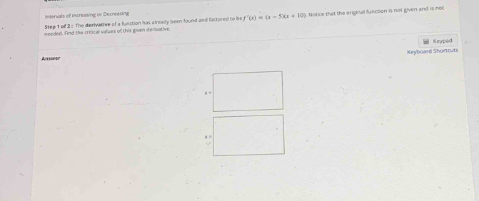 Intervals of Increasing or Decreasing 
needed. Find the critical values of this given derivative. . Notice that the original function is not given and is not 
Step 1 of 2 : The derivative of a function has already been found and factored to be f'(x)=(x-5)(x+10)
Keypad 
Keyboard Shortcuts 
Answer 
× =
x =