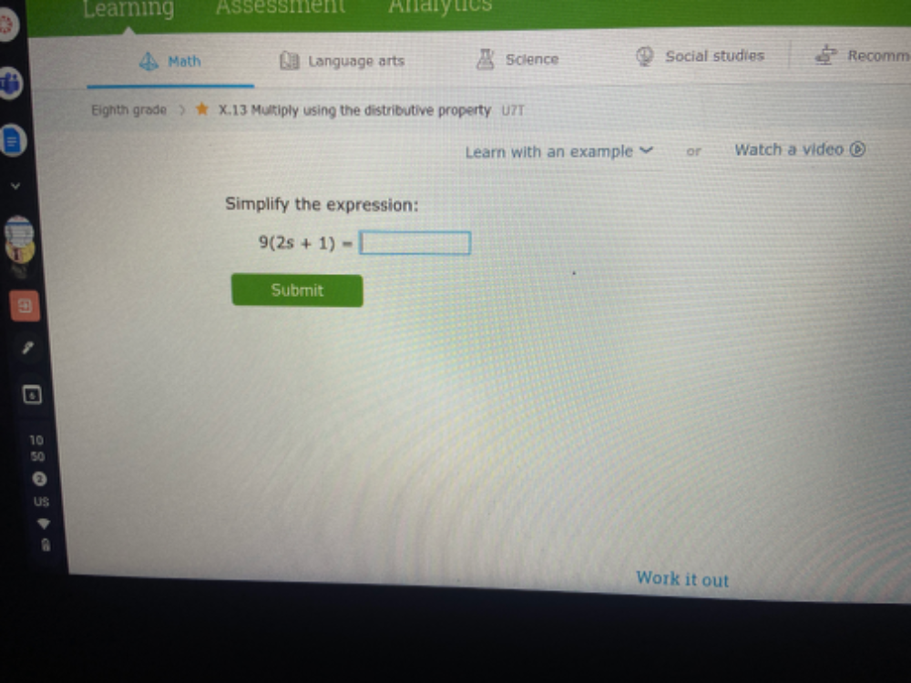 Learning Assessment Analytics 
Math Language arts Science Social studies Recomm 
a 
Eighth grade 》 * X.13 Multiply using the distributive property U?T 
Learn with an example or Watch a video 
Simplify the expression:
9(2s+1)=□
Submit 
10 
50 
uS 
Work it out