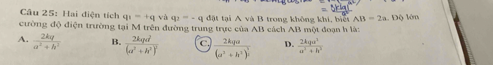 Hai điện tích q_1=+q và q_2=-q đặt tại A và B trong không khí, biết AB=2a 1. Độ lớn
cường độ điện trường tại M trên đường trung trực của AB cách AB một đoạn h là:
A.  2kq/a^2+h^2  B. frac 2kqd^2(a^2+h^2)^2 c frac 2kqa(a^2+h^2)^ 3/2  D.  2kqa^2/a^2+h^2 