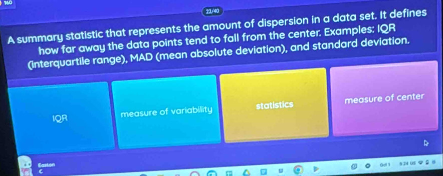 160 
22/40 
A summary statistic that represents the amount of dispersion in a data set. It defines 
how far away the data points tend to fall from the center. Examples: IQR 
(interquartile range), MAD (mean absolute deviation), and standard deviation. 
IQR 
measure of variability statistics measure of center 
Easton 
C