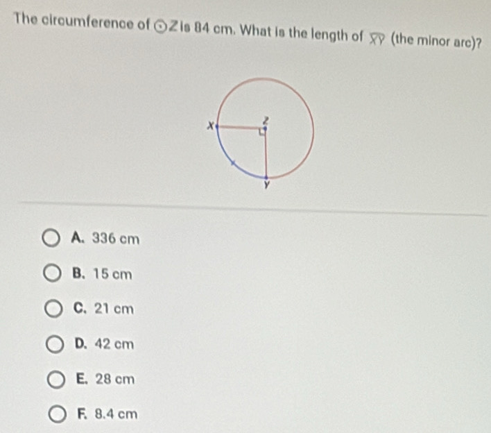 The circumference of odot Z is 84 cm. What is the length of (the minor arc)?
A. 336 cm
B. 15 cm
C. 21 cm
D. 42 cm
E. 28 cm
F. 8.4 cm