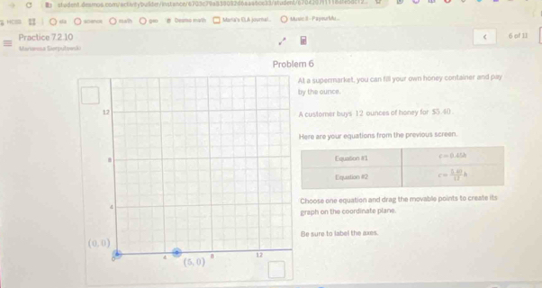 soenc nah # Desmo math Maria's ELA journal.. Music II  PayourMu..
Practice 7.2.10 < 6 of 11
Marswusa Siorputowski
Problem 6
At a supermarket, you can fill your own honey container and pay
by the ounce.
A customer buys 12 ounces of honey for $5.40 .
Here are your equations from the previous screen.
Choose one equation and drag the movable points to create its
graph on the coordinate plane.
Be sure to label the axes.