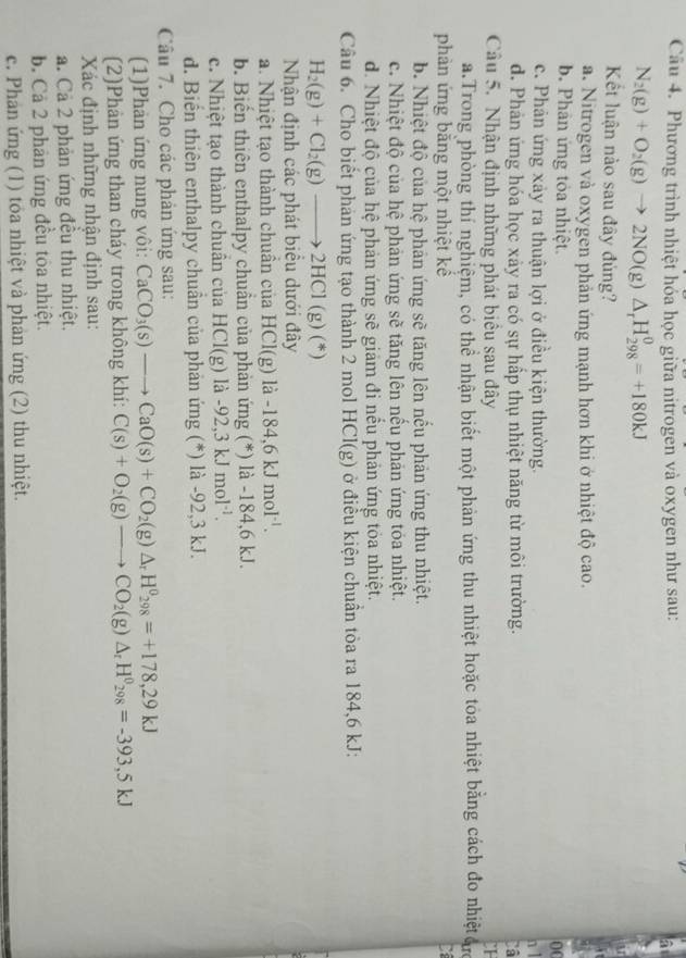 Phương trình nhiệt hỏa học giữa nitrogen và oxygen như sau: a
N_2(g)+O_2(g)to 2NO(g)△ _rH_(298)^0=+180kJ
Kết luận nào sau đây đùng?
a. Nitrogen và oxygen phản ứng mạnh hơn khi ở nhiệt độ cao.
b. Phân ứng tỏa nhiệt.
0
c. Phản ứng xảy ra thuận lợi ở điều kiện thường. n 1
d. Phản ứng hóa học xảy ra có sự hấp thụ nhiệt năng từ môi trường.
Câ
Câu 5. Nhận định những phát biểu sau đây CI
a.Trong phòng thí nghiệm, có thể nhận biết một phản ứng thu nhiệt hoặc toa nhiệt bằng cách đo nhiệt ự
phản ứng bằng một nhiệt kể C
b. Nhiệt độ của hệ phản ứng sẽ tăng lên nếu phản ứng thu nhiệt.
c. Nhiệt độ của hệ phản ứng sẽ tăng lên nếu phản ứng tóa nhiệt.
d. Nhiệt độ của hệ phản ứng sẽ giảm đi nểu phản ứng tỏa nhiệt.
Câu 6. Cho biết phản ứng tạo thành 2 mol HCl(g) ) ở điều kiện chuẩn tỏa ra 184,6 kJ:
H_2(g)+Cl_2(g)to 2HCl (g)(*)
Nhận định các phát biểu dưới đây
a. Nhiệt tạo thành chuần của HCl(g) là -184,6kJmol^(-1).
b. Biến thiên enthalpy chuần của phản ứng (*) là -184,6 kJ.
c. Nhiệt tạo thành chuân của HCl(g) là - 92,3kJmol^(-1).
d. Biến thiên enthalpy chuẩn của phản ứng (*) là -92,3 kJ.
Câu 7. Cho các phản ứng sau:
(1)Phản ứng nung vôi: CaCO_3(s)to CaO(s)+CO_2(g)△ _rH^0_298=+178,29kJ
(2)Phản ứng than cháy trong không khí: C(s)+O_2(g)to CO_2(g)△ _rH^0_298=-393,5kJ
Xác định những nhận định sau:
a. Cả 2 phản ứng đều thu nhiệt.
b. Cả 2 phản ứng đều tỏa nhiệt.
c. Phản ứng (1) tỏa nhiệt và phản ứng (2) thu nhiệt.
