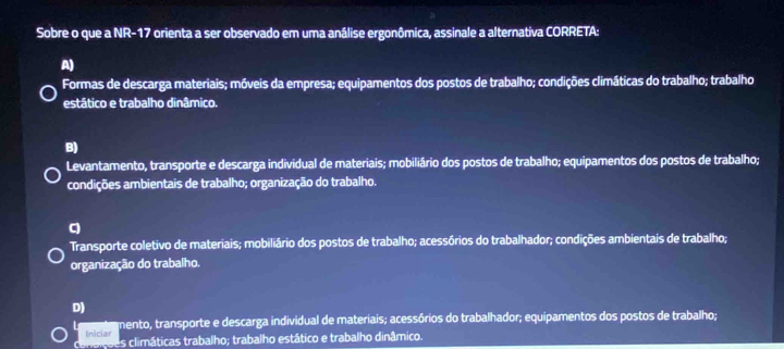 Sobre o que a NR-17 orienta a ser observado em uma análise ergonômica, assinale a alternativa CORRETA:
A)
Formas de descarga materiais; móveis da empresa; equipamentos dos postos de trabalho; condições climáticas do trabalho; trabalho
estático e trabalho dinâmico.
B)
Levantamento, transporte e descarga individual de materiais; mobiliário dos postos de trabalho; equipamentos dos postos de trabalho;
condições ambientais de trabalho; organização do trabalho.
q
Transporte coletivo de materiais; mobiliário dos postos de trabalho; acessórios do trabalhador; condições ambientais de trabalho;
organização do trabalho.
D)
Iniciar mento, transporte e descarga individual de materiais; acessórios do trabalhador; equipamentos dos postos de trabalho;
conaiçoes climáticas trabalho; trabalho estático e trabalho dinâmico.