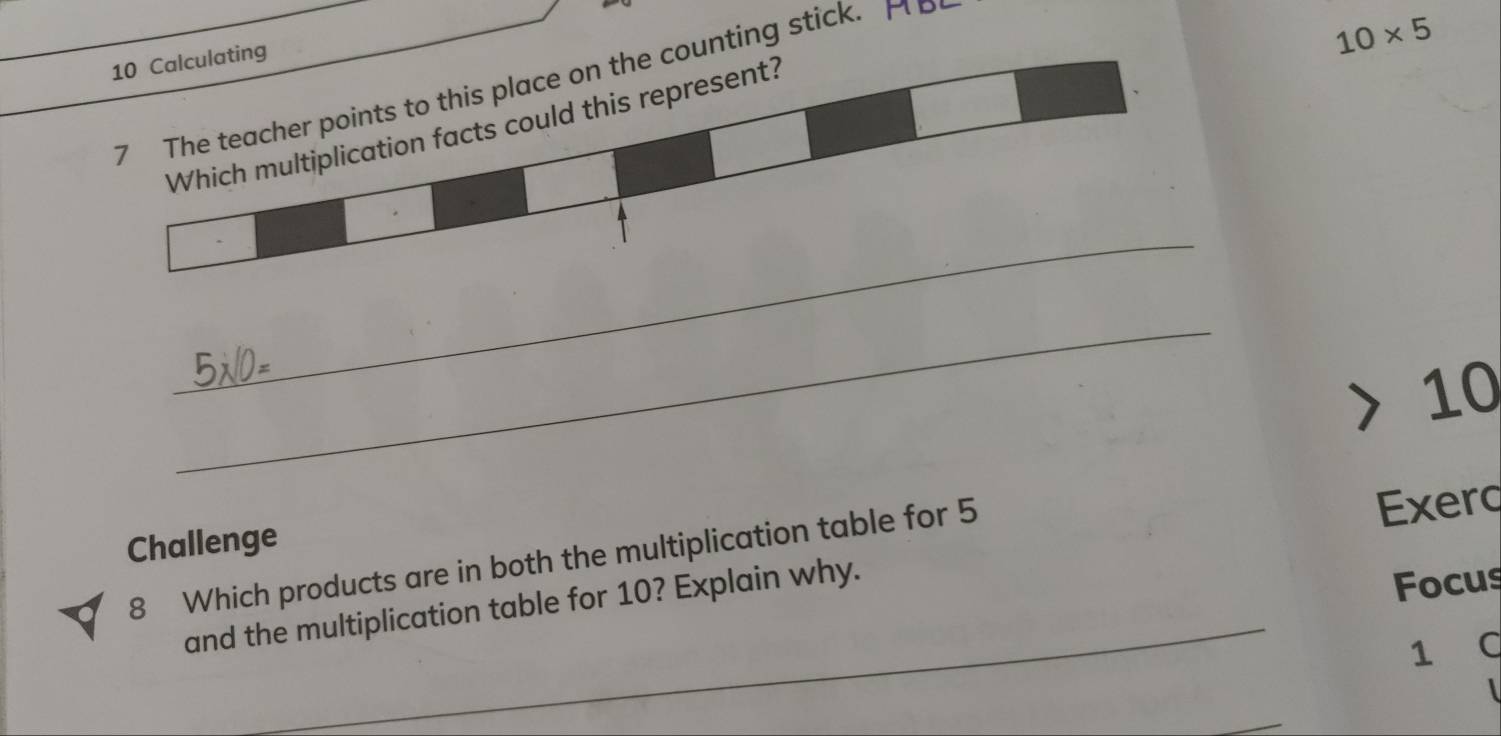 Calculating 
7 The teacher points to this place on the counting stick. H p
10* 5
Which multiplication facts could this represent? 
_ 
_ 
> 10
Challenge 
_ 
8 Which products are in both the multiplication table for 5
Exerq 
and the multiplication table for 10? Explain why. 
Focus 
1 C 
