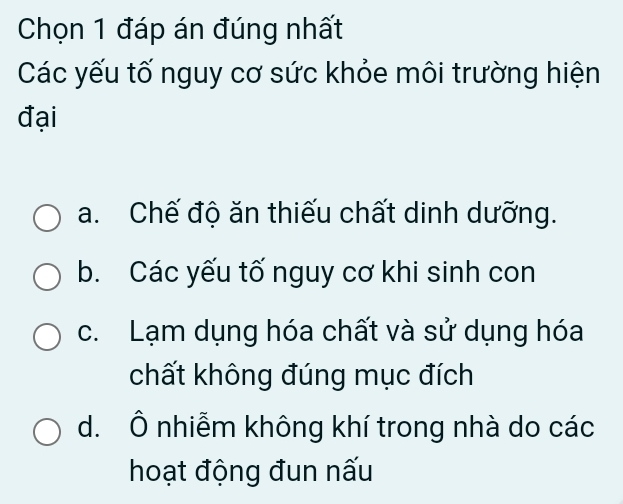 Chọn 1 đáp án đúng nhất
Các yếu tố nguy cơ sức khỏe môi trường hiện
đại
a. Chế độ ăn thiếu chất dinh dưỡng.
b. Các yếu tố nguy cơ khi sinh con
c. Lạm dụng hóa chất và sử dụng hóa
chất không đúng mục đích
d. Ô nhiễm không khí trong nhà do các
hoạt động đun nấu