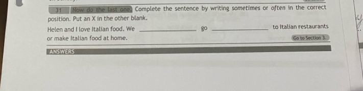 Now do the last one. Complete the sentence by writing sometimes or often in the correct 
position. Put an X in the other blank. 
Helen and I love Italian food. We _ 8° _to Italian restaurants 
or make Italian food at home. Go to Section 3. 
ANSWERS