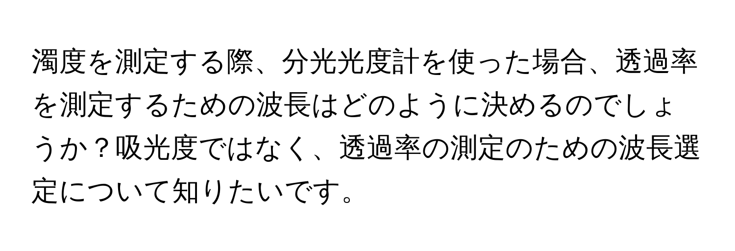 濁度を測定する際、分光光度計を使った場合、透過率を測定するための波長はどのように決めるのでしょうか？吸光度ではなく、透過率の測定のための波長選定について知りたいです。