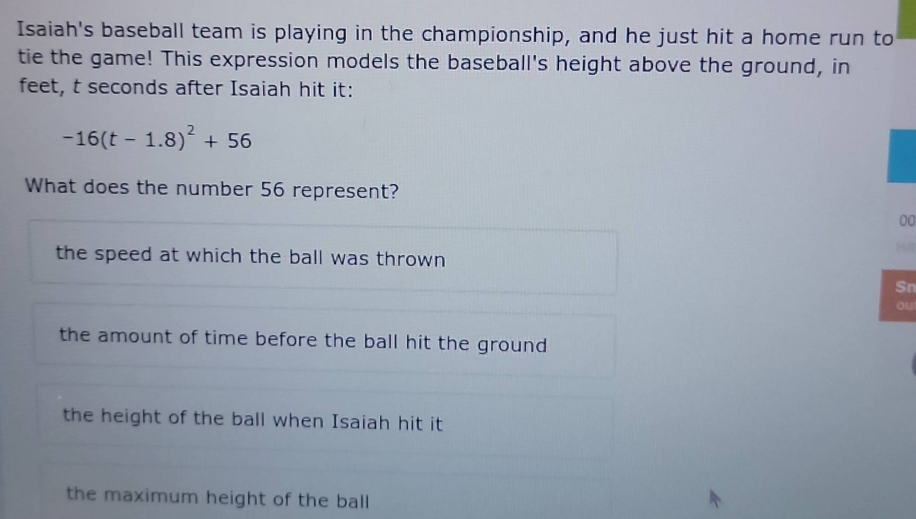 Isaiah's baseball team is playing in the championship, and he just hit a home run to
tie the game! This expression models the baseball's height above the ground, in
feet, t seconds after Isaiah hit it:
-16(t-1.8)^2+56
What does the number 56 represent?
00
the speed at which the ball was thrown 
Sn
ou
the amount of time before the ball hit the ground
the height of the ball when Isaiah hit it
the maximum height of the ball