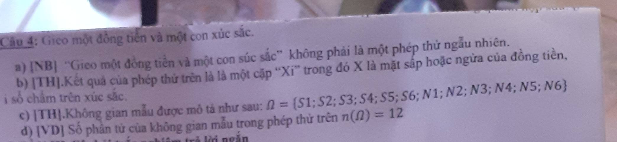 Gieo một đồng tiền và một con xúc sắc. 
a) [NB] “Gico một đồng tiền và một con súc sắc” không phải là một phép thử ngẫu nhiên. 
b) |TH].Kết quả của phép thử trên là là một cặp “Xi” trong đó X là mặt sắp hoặc ngừa của đồng tiền, 
i số chẩm trên xúc sắc. S6; N1; N2;N3;N4;N5;N6
c) [TH].Không gian mẫu được mô tả như sau: Omega = S1;S2;S3; S4; S5; 
d) [VD] Số phần tử của không gian mẫu trong phép thứ trên n(Omega )=12
li ngắn