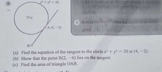 8 x^2+y^2=20 1 89 m (correet to the nearest cm). C aleiat
the least possible value for the pressure
exerted
4 Hf g(x)= 5/3x 2x , find the value of w when
g(w) 1.
(a) Find the equation of the tangent to the circle x^2+y^2=20 at (4,-2).
(b) Show that the point B(2,-6) lies on the tangent.
(c) Find the area of triangle OAB.