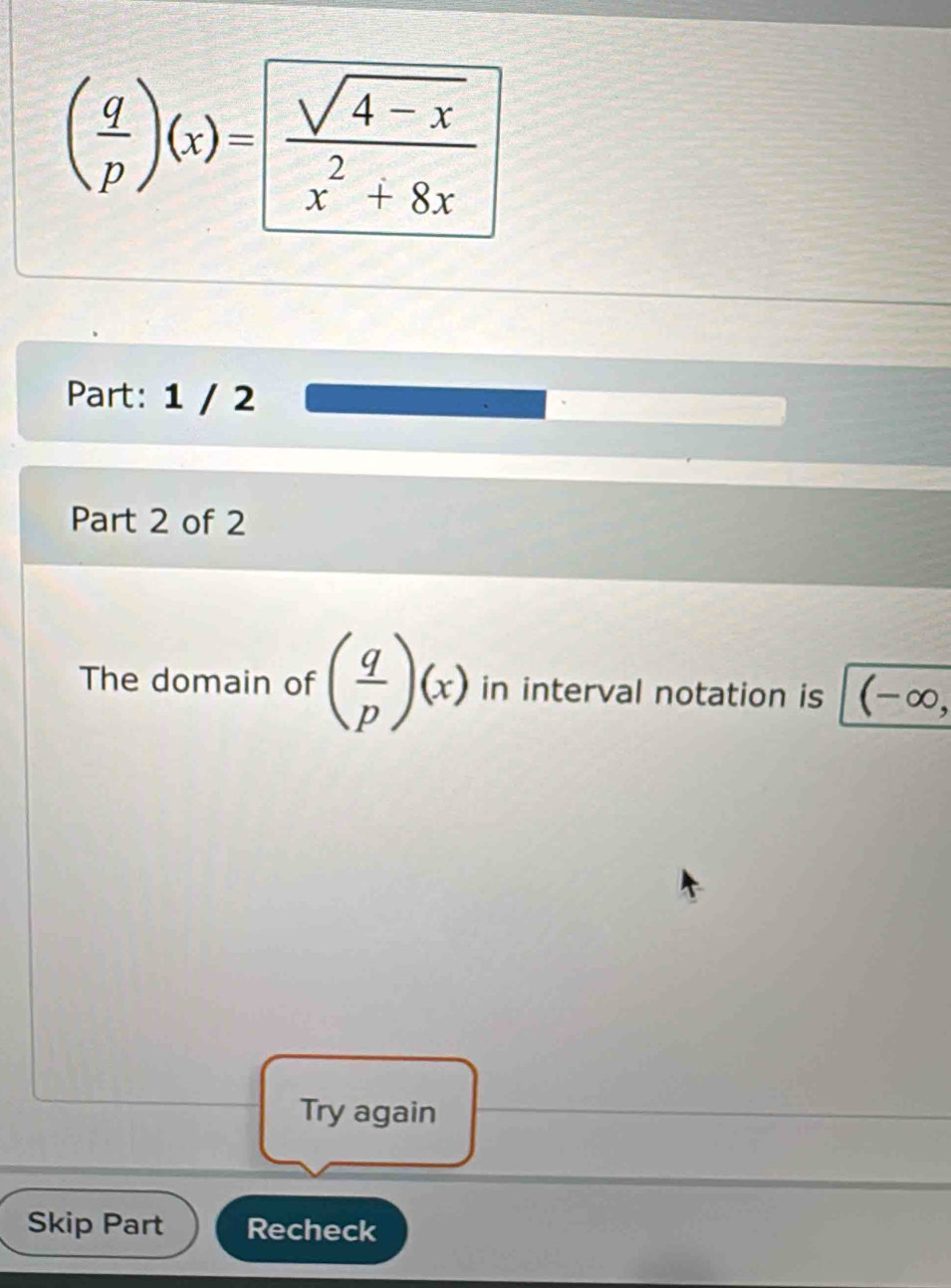 ( q/p )(x)= (sqrt(4-x))/x^2+8x 
Part: 1 / 2 
Part 2 of 2 
The domain of ( q/p )(x) in interval notation is (-∈fty , 
Try again 
Skip Part Recheck