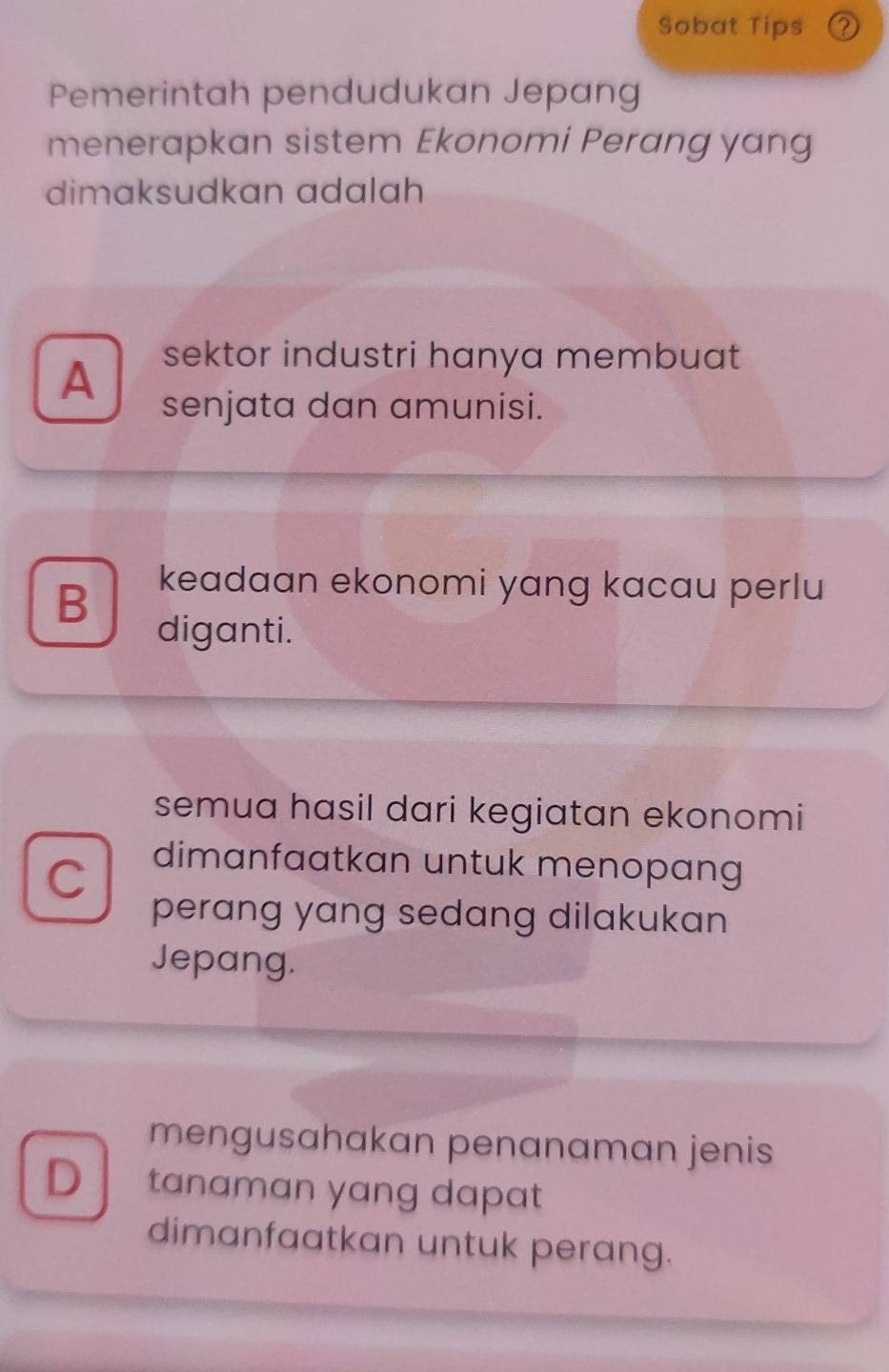 Sobat Tips (2
Pemerintah pendudukan Jepang
menerapkan sistem Ekonomi Perang yang
dimaksudkan adalah
sektor industri hanya membuat
A senjata dan amunisi.
B keadaan ekonomi yang kacau perlu
diganti.
semua hasil dari kegiatan ekonomi
C
dimanfaatkan untuk menopang
perang yang sedang dilakukan 
Jepang.
mengusahakan penanaman jenis
D tanaman yang dapat
dimanfaatkan untuk perang.