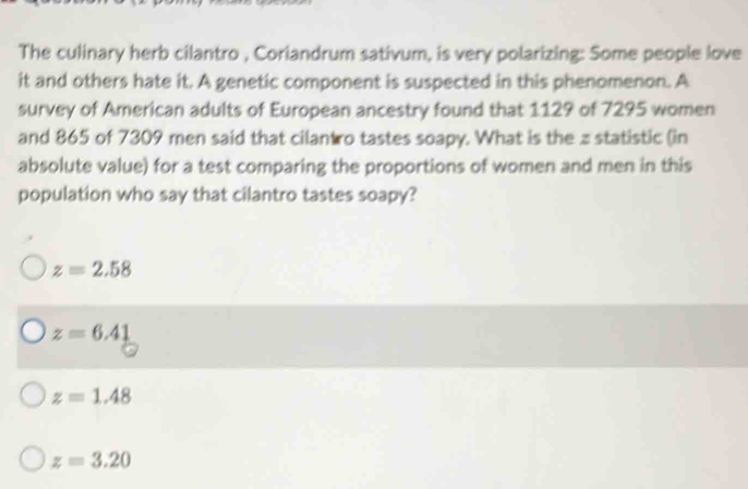 The culinary herb cilantro , Coriandrum sativum, is very polarizing: Some people love
it and others hate it. A genetic component is suspected in this phenomenon. A
survey of American adults of European ancestry found that 1129 of 7295 women
and 865 of 7309 men said that cilantro tastes soapy. What is the z statistic (in
absolute value) for a test comparing the proportions of women and men in this
population who say that cilantro tastes soapy?
z=2.58
z=6.41
z=1.48
z=3.20