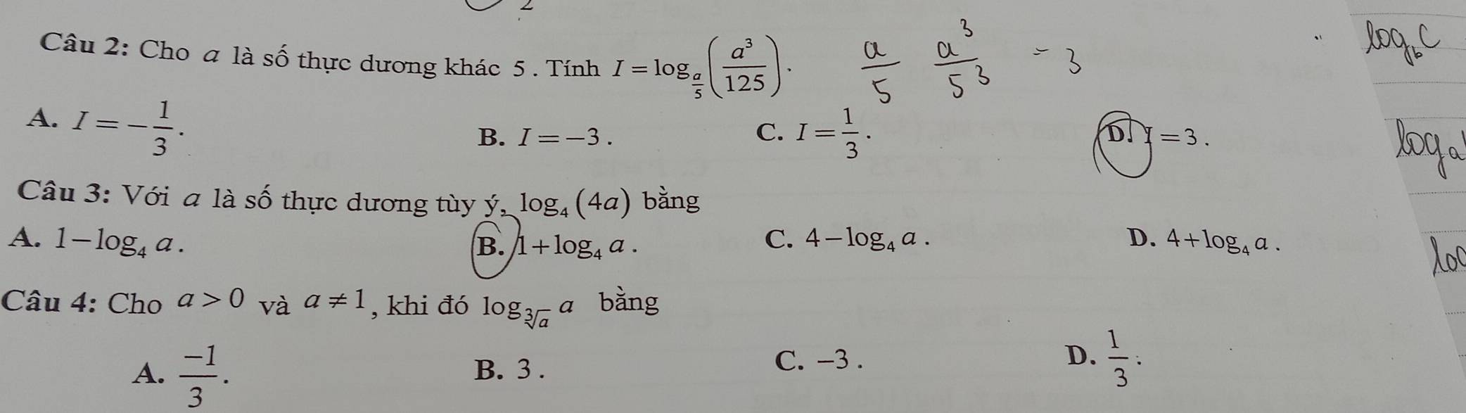 Cho a là số thực dương khác 5 . Tính I=log _ a/5 ( a^3/125 ).
A. I=- 1/3 .
B. I=-3. C. I= 1/3 .
overline DH=3. 
Câu 3: Với a là số thực dương tùy ý, log _4(4a) bằng
A. 1-log _4a. C. 4-log _4a. D. 4+log _4a.
B. 1+log _4a. 
Câu 4: Cho a>0 và a!= 1 , khi đó log _sqrt[3](a)a bàng
A.  (-1)/3 . B. 3. C. -3. D.  1/3  :