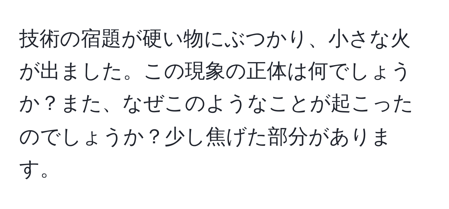 技術の宿題が硬い物にぶつかり、小さな火が出ました。この現象の正体は何でしょうか？また、なぜこのようなことが起こったのでしょうか？少し焦げた部分があります。