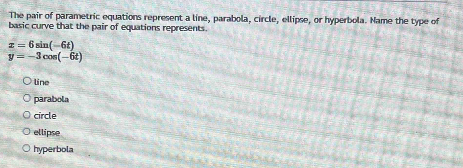 The pair of parametric equations represent a line, parabola, circle, ellipse, or hyperbola. Name the type of
basic curve that the pair of equations represents.
x=6sin (-6t)
y=-3cos (-6t)
line
parabola
circle
ellipse
hyperbola