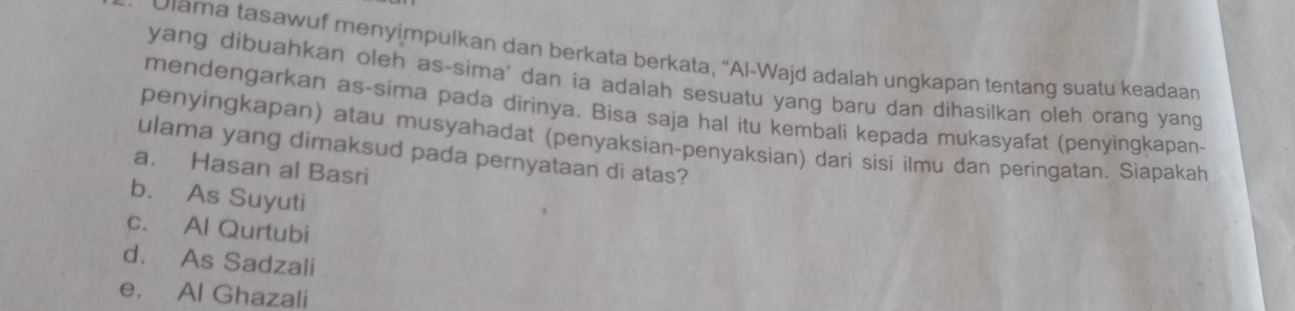 Ulama tasawuf menyimpulkan dan berkata berkata, “Al-Wajd adalah ungkapan tentang suatu keadaan
yang dibuahkan oleh as-sima' dan ia adalah sesuatu yang baru dan dihasilkan oleh orang yang
mendengarkan as-sima pada dirinya. Bisa saja hal itu kembali kepada mukasyafat (penyingkapan-
penyingkapan) atau musyahadat (penyaksian-penyaksian) dari sìsi ilmu dan peringatan. Siapakah
ulama yang dimaksud pada pernyataan di atas?
a. Hasan al Basri
b. As Suyuti
c. Al Qurtubi
d. As Sadzali
e. Al Ghazali