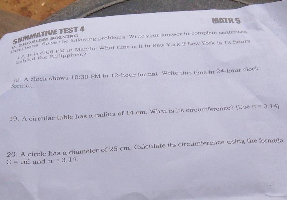 MATH 5 
SUMMATIVETEST 4 
Directions: Solve the following problems. Write your answer in complete sentences 
V. PROBLEM SOLVING 
17. It is 6:00 PM in Manila. What time is it in New York if New York is 13 hours
behind the Philippines? 
18. A clock shows 10:30 PM in 12-hour format. Write this time in 24-hour clock 
format. 
19. A circular table has a radius of 14 cm. What is its circumference? (Use π =3.14)
20. A circle has a diameter of 25 cm. Calculate its circumference using the formula
C=π d and π =3.14.