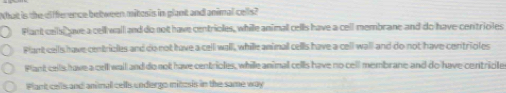 What is the difference between mitosis in plant and animal cells?
Flant ceil ave a cell wail and do not have centrioles, while animal cells have a cell membrane and do have centrioles
Plant cells have centricles and do not have a cell wall, whille animall cells have a cell wall and do not have centrioles
Plant cells have a cell wail and do not have centrioles, while animal cells have no cell membrane and do have centricle
Plant cells and animul cells undergo mitosis in the same way