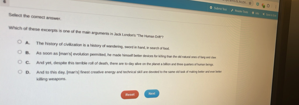 25KVXJ5L3VzZXL☆ U
:
O Submit Test Reader Tools o into € Save & Ext
Select the correct answer.
Which of these excerpts is one of the main arguments in Jack London's "The Human Drift"?
A. The history of civilization is a history of wandering, sword in hand, in search of food.
B. As soon as [man's] evolution permitted, he made himself better devices for killing than the old natural ones of fang and claw.
C. And yet, despite this terrible roll of death, there are to-day alive on the planet a billion and three quarters of human beings.
D. And to this day, [man's] finest creative energy and technical skill are devoted to the same old task of making better and ever better
killing weapons.
Reset Next