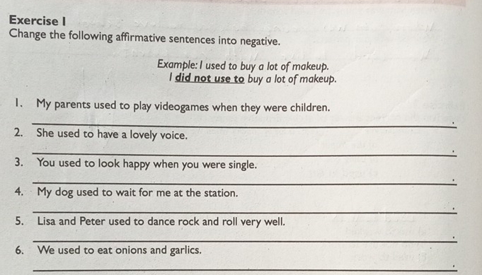 Change the following affirmative sentences into negative. 
Example: I used to buy a lot of makeup. 
l did not use to buy a lot of makeup. 
1. My parents used to play videogames when they were children. 
_ 
2. She used to have a lovely voice. 
_ 
3. You used to look happy when you were single. 
_ 
4. My dog used to wait for me at the station. 
_ 
5. Lisa and Peter used to dance rock and roll very well. 
_ 
6. We used to eat onions and garlics. 
_