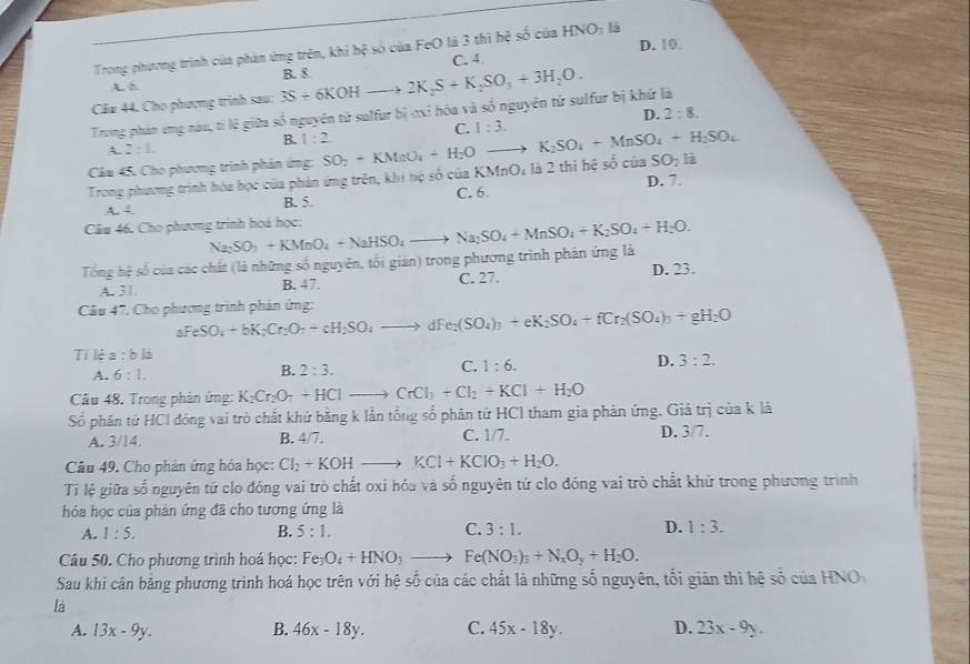 Trong phương trình của phản ứng trên, khi hệ số của FeO là 3 thì hệ số của HNO_3 là
C. 4. D. 10.
A. δ
Cầu 44. Cho phương trình sau: 3S+6KOHto 2K_2S+K_2SO_3+3H_2O. B. 8.
Trong phản ứng náu, tỉ lệ giữa số nguyên tử sulfur bị ơxỉ hóa và số nguyên tử sulfur bị khứ là
B. 1:2 C. 1:3. D. 2:8.
A. 2:1.
Câu 45. Cho phương trình phản ứng: SO_2+KMnO_4+H_2O / to K_2SO_4+MnSO_4+H_2SO_4
SO_2 là
Trong phương trình hóa học của phản ứng trên, khi hộ số của KMnO; là 2 thì hệ số của D. 7.
A 4, B. 5 C. 6.
Câu 46. Cho phương trình hoá học:
Tổng hệ số của các chất (là những số nguyên, tối giản) trong phương trình phản ứng là Na_2SO_3+KMnO_4+NaHSO_4to Na_2SO_4+MnSO_4+K_2SO_4+H_2O.
A. 31. B. 47. C. 27. D. 23.
Câu 47, Cho phương trình phản ứng:
aFeSO_4+bK_2Cr_2O_7+cH_2SO_4to dFe_2(SO_4)_3+eK_2SO_4+fCr_2(SO_4)_3+gH_2O
Tí lè a:bli
A. 6:1.
B. 2:3.
C. 1:6.
D. 3:2.
Câu 48. Trong phản ứng: K_2Cr_2O_7+HClto CrCl_3+Cl_2+KCl+H_2O
Số phân tử HCI đóng vai trò chất khứ bằng k lần tổng số phân tứ HCl tham gia phản ứng. Giả trị của k là
A. 3/14. B. 4/7. C. 1/7. D. 3/7.
Câu 49. Cho phản ứng hóa học: Cl_2+KOH to KCl+KClO_3+H_2O.
Ti lệ giữa số nguyên tử clo đóng vai trò chất oxi hóa và số nguyên tử clo đóng vai trò chất khử trong phương trình
hóa học của phản ứng đã cho tương ứng là
A. 1:5. B. 5:1. C. 3:1. D. 1:3.
Câu 50. Cho phương trình hoá học: Fe_3 O_4+HNO_3to Fe(NO_3)_3+N_xO_y+H_2O.
Sau khi cân bảng phương trình hoá học trên với hệ số của các chất là những số nguyên, tối giản thì hệ số của HNO
là
A. 13x-9y. B. 46x-18y. C. 45x-18y. D. 23x-9y.