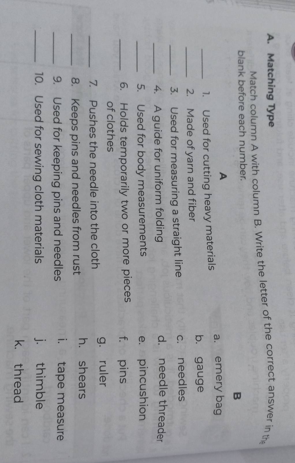 Matching Type
Match column A with column B. Write the letter of the correct answer in the
blank before each number.
B
A
a. emery bag
_1. Used for cutting heavy materials
b. gauge
_2. Made of yarn and fiber
_3. Used for measuring a straight line c. needles
_4. A guide for uniform folding
d. needle threader
_5. Used for body measurements e. pincushion
_6. Holds temporarily two or more pieces
f. pins
of clothes
_7. Pushes the needle into the cloth g. ruler
h. shears
_8. Keeps pins and needles from rust
_9. Used for keeping pins and needles
i. tape measure
_10. Used for sewing cloth materials j. thimble
k. thread
