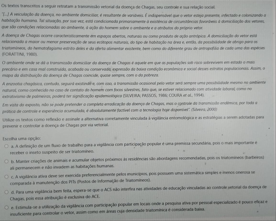 Os textos transcritos a seguir retratam a transmissão vetorial da doença de Chagas, seu controle e sua relação social.
''[... A veiculação da doença, no ambiente domiciliar, é resultante de variáveis. É indispensável que o vetor esteja presente, infectado e colonizando a
habitação humana. Tal situação, por sua vez, está condicionada primariamente à existência de circunstâncias favoráveis à domiciliação dos vetores,
que são condições relacionadas ao ambiente, à ação do homem sobre o ambiente e a atributos do próprio vetor.
A doença de Chagas ocorre caracteristicamente em espaços abertos, naturais ou como produto de ação antrópica. A domiciliação do vetor está
relacionada a maior ou menor preservação de seus ecótopos naturais, do tipo de habitação na área e, então, da possibilidade de abrigo para os
triatomíneos, do hematofagismo estrito deles e da oferta alimentar existente, bem como do diferente grau de antropofilia de cada uma das espécies
(FORATTINI, 1980).
O ambiente onde se dá a transmissão domiciliar da doença de Chagas é aquele em que as populações sob risco sobrevivem em estado o mais
precário e em casa mal construída, acabada ou conservada, expressão da baixa condição econômica e social desses estratos populacionais. Assim, o
mapa da distribuição da doença de Chagas coincide, quase sempre, com o da pobreza.
A enzootia chagásica, contudo, seguirá existindo e, com isso, a transmissão ocasional pelo vetor será sempre uma possibilidade mesmo no ambiente
natural, como conhecido no caso de contato do homem com focos silvestres, fato que, se estiver relacionado com atividade laboral, como no
extrativismo de palmeiras, poderá ter significação epidemiológica (SILVEIRA; PASSOS, 1986; COURA et al., 1994).
Em vista do exposto, não se pode pretender a completa erradicação da doença de Chagas, mas o controle da transmissão endêmica, por toda a
prática de controle e experiência acumulada, é absolutamente factível com a tecnologia hoje disponível'. (Silveira, 2000)
Utilize os textos como reflexão e assinale a alternativa corretamente vinculada à vigilância entomológica e as estratégias a serem adotadas para
prevenir e controlar a doença de Chagas por via vetorial.
Escolha uma opção:
a. A definição de um fluxo de trabalho para a vigilância com participação popular é uma premissa secundária, pois o mais importante é
receber o inseto suspeito de ser triatomíneo.
b. Manter criações de animais e acumular objetos próximos às residências são abordagens recomendadas, pois os triatomíneos (barbeiros)
ali permanecem e não invadem as habitações humanas.
c. A vigilância ativa deve ser exercida preferencialmente pelos municípios, pois possuem uma sistemática simples e menos onerosa se
comparada à manutenção dos PITs (Postos de Informação de Triatomíneos).
d. Para uma vigilância bem feita, espera-se que o ACS não interfira nas atividades de educação vinculadas ao controle vetorial da doença de
Chagas, pois essa atribuição é exclusiva do ACE.
e. Estimula-se a utilização da vigilância com participação popular em locais onde a pesquisa ativa por pessoal especializado é pouco eficaz e
insuficiente para controlar o vetor, assim como em áreas cuja densidade triatomínica é considerada baixa.