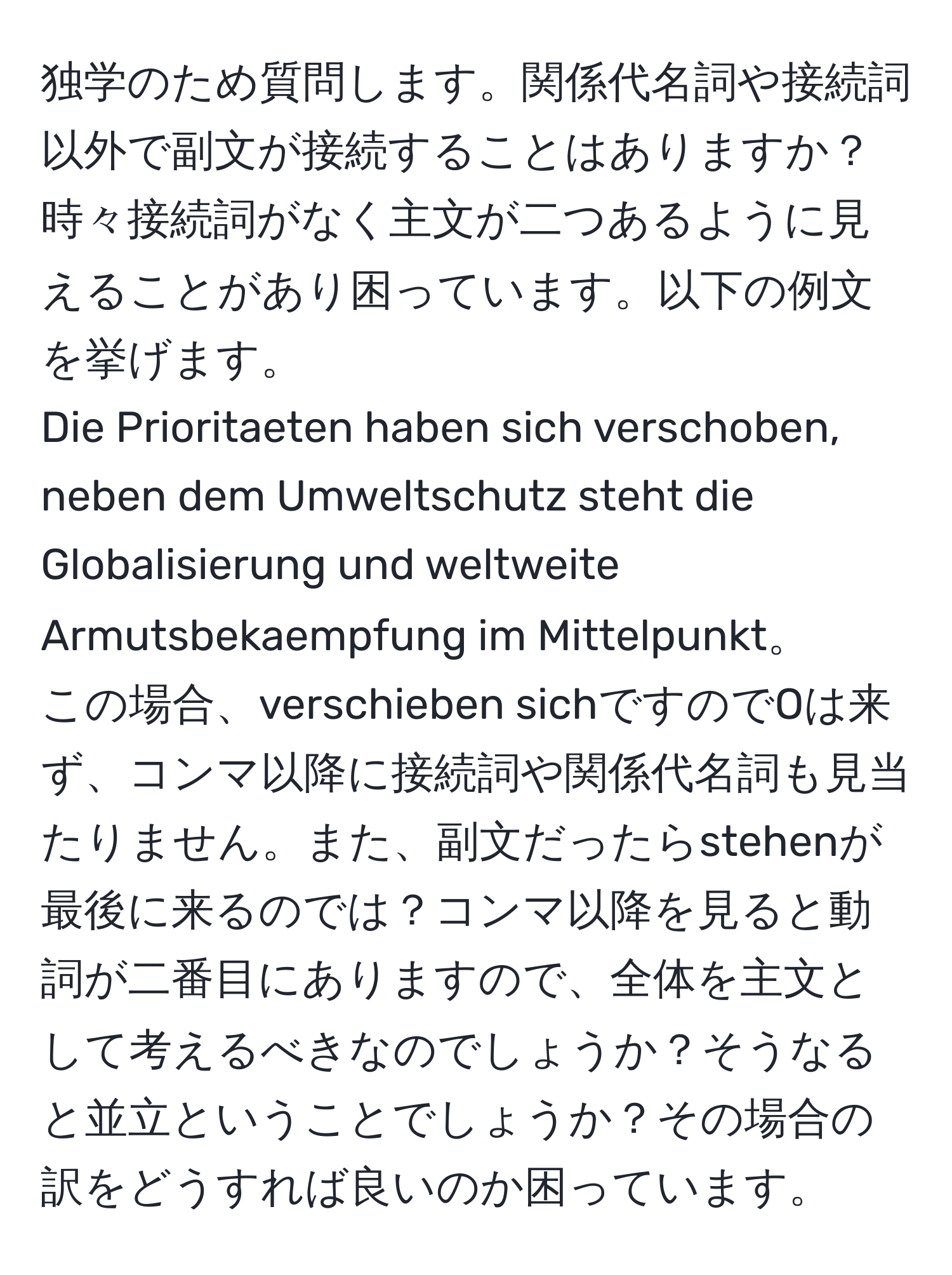 独学のため質問します。関係代名詞や接続詞以外で副文が接続することはありますか？時々接続詞がなく主文が二つあるように見えることがあり困っています。以下の例文を挙げます。  
Die Prioritaeten haben sich verschoben, neben dem Umweltschutz steht die Globalisierung und weltweite Armutsbekaempfung im Mittelpunkt。  
この場合、verschieben sichですのでOは来ず、コンマ以降に接続詞や関係代名詞も見当たりません。また、副文だったらstehenが最後に来るのでは？コンマ以降を見ると動詞が二番目にありますので、全体を主文として考えるべきなのでしょうか？そうなると並立ということでしょうか？その場合の訳をどうすれば良いのか困っています。