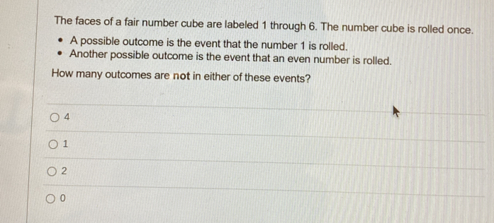 The faces of a fair number cube are labeled 1 through 6. The number cube is rolled once.
A possible outcome is the event that the number 1 is rolled.
Another possible outcome is the event that an even number is rolled.
How many outcomes are not in either of these events?
4
1
2
0