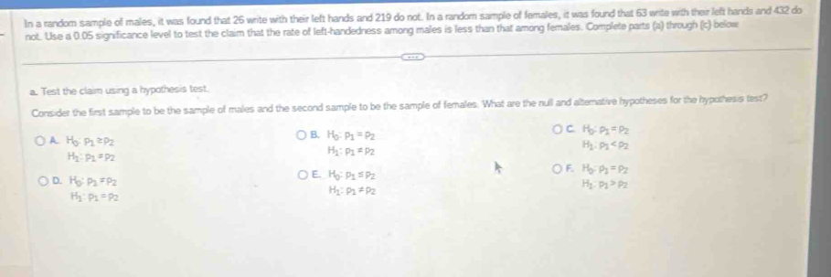 In a random sample of males, it was found that 26 write with their left hands and 219 do not. In a random sample of females, it was found that 63 write with their left hands and 432 do
not. Use a 0.05 significance level to test the claim that the rate of left-handedness among males is less than that among females. Complete parts (a) through (c) below
a. Test the claim using a hypothesis test.
Consider the first sample to be the sample of males and the second sample to be the sample of females. What are the null and altemative hypotheses for the hypothesis test?
A H_0:p_1≥ p_2
B. H_0:p_1=p_2
C. H_0:rho _1=rho _2
H_1:p_1=p_2
H_1:p_1=p_2
H_1:rho _1
F. H_0:rho _1=rho _2
E. H_0:p_1≤ p_2 H_1:p_1>p_2
D. H_0:p_1=p_2 H_1:p_1!= p_2
H_1:p_1=p_2