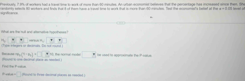 Previously, 7.9% of workers had a travel time to work of more than 60 minutes. An urban economist believes that the percentage has increased since then. She 
randomly selects 80 workers and finds that 8 of them have a travel time to work that is more than 60 minutes. Test the economist's belief at the alpha =0.05 level of 
significance. 
What are the null and alternative hypotheses?
H_0: □ □ versus H_1 : 
(Type integers or decimals. Do not round.) 
Because np_0(1-p_0)=□ □ 10 , the normal model be used to approximate the P -value. 
(Round to one decimal place as needed.) 
Find the P -value.
P-value = □ (Round to three decimal places as needed.)