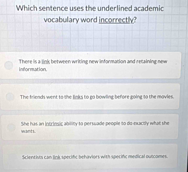 Which sentence uses the underlined academic
vocabulary word incorrectly?
There is a link between writing new information and retaining new
information.
The friends went to the links to go bowling before going to the movies.
She has an intrinsic ability to persuade people to do exactly what she
wants.
Scientists can link specifc behaviors with specinc medical outcomes.